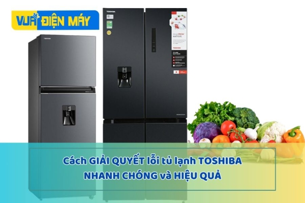Cách giải quyết lỗi tủ lạnh Toshiba nhanh chóng, hiệu quả